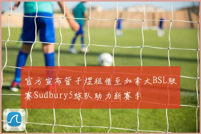 官方宣布管子煜租借至加拿大BSL联赛Sudbury5球队助力新赛季