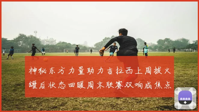 神秘东方力量助力吉拉西上周拔火罐后状态回暖周末联赛双响成焦点