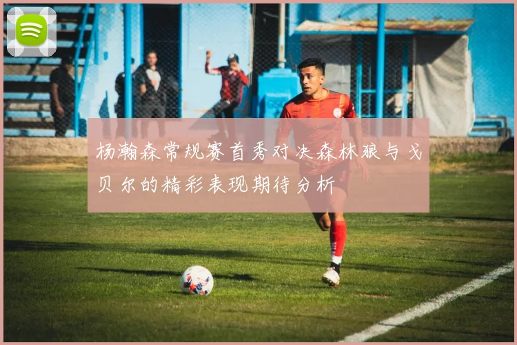 杨瀚森常规赛首秀对决森林狼与戈贝尔的精彩表现期待分析