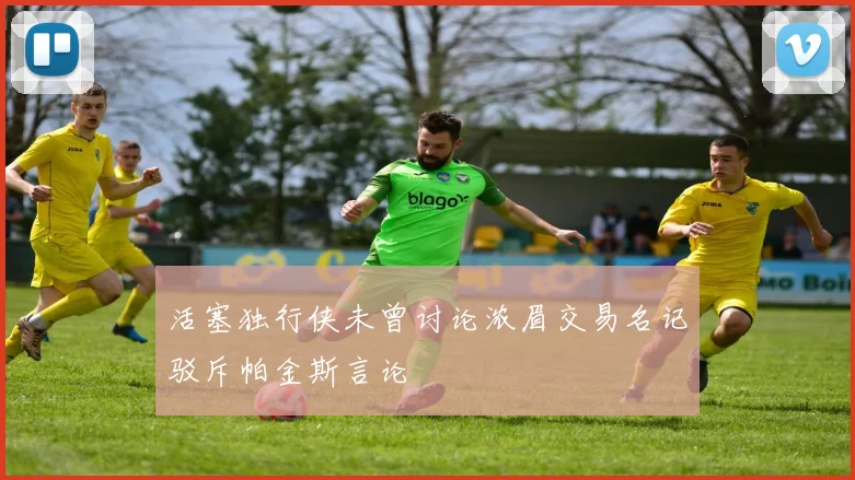 活塞独行侠未曾讨论浓眉交易名记驳斥帕金斯言论