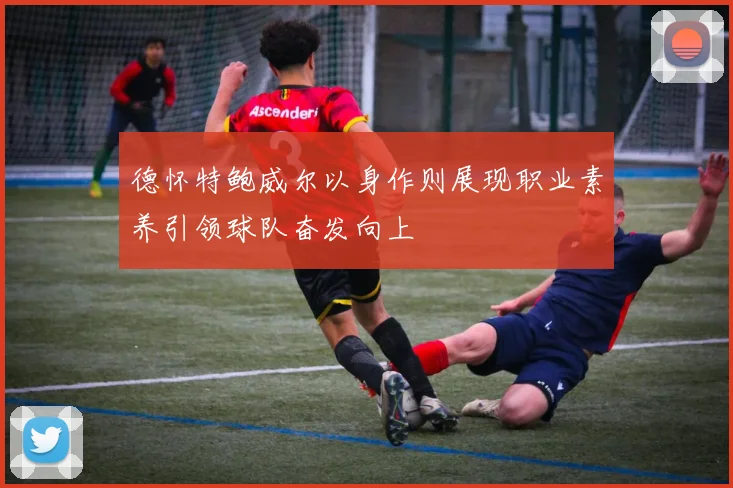 德怀特鲍威尔以身作则展现职业素养引领球队奋发向上