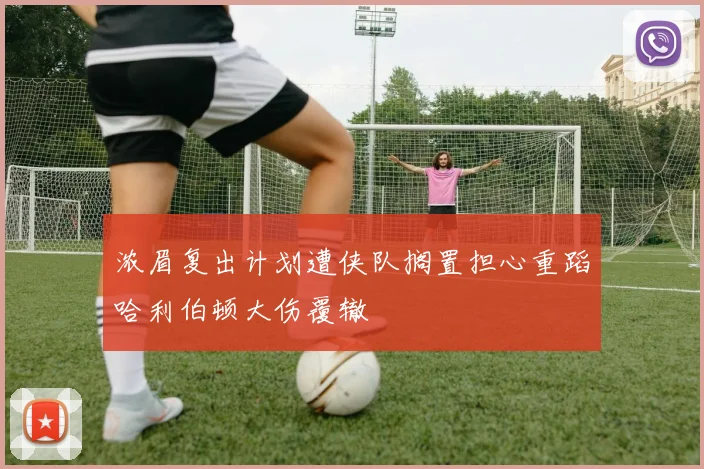浓眉复出计划遭侠队搁置担心重蹈哈利伯顿大伤覆辙