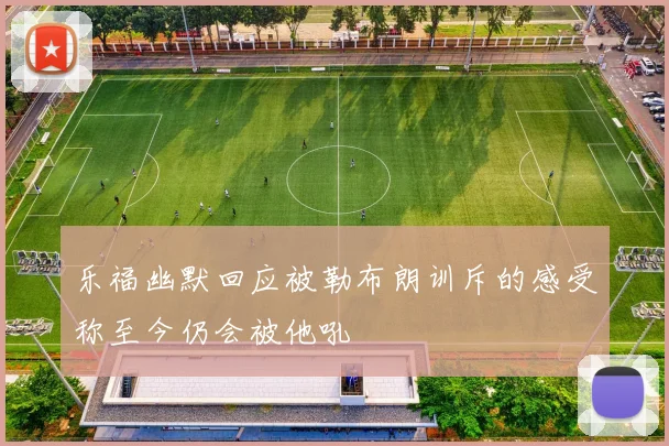 乐福幽默回应被勒布朗训斥的感受称至今仍会被他吼