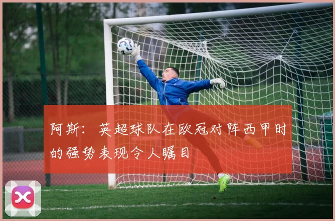 阿斯：英超球队在欧冠对阵西甲时的强势表现令人瞩目