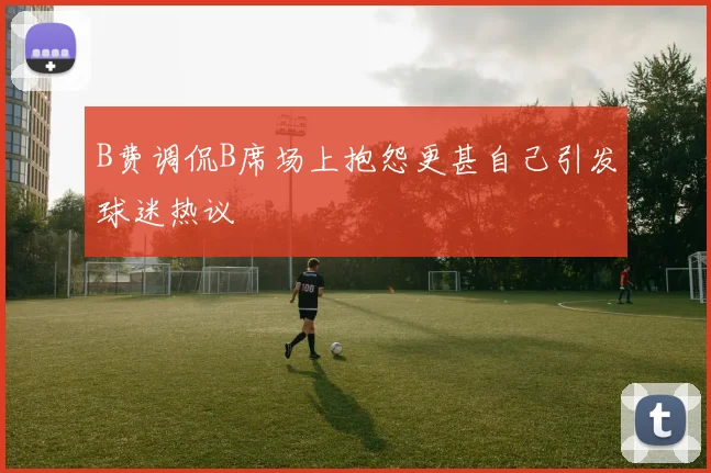B费调侃B席场上抱怨更甚自己引发球迷热议