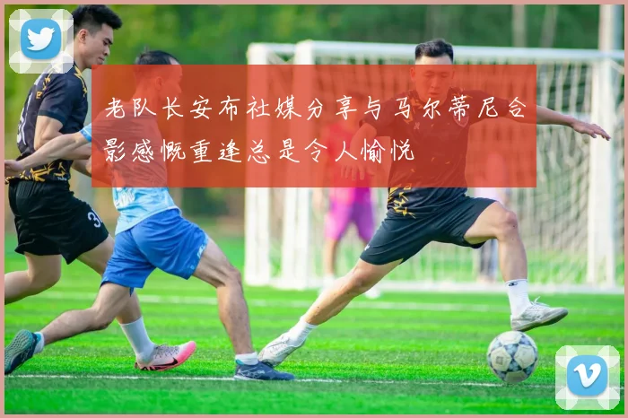 老队长安布社媒分享与马尔蒂尼合影感慨重逢总是令人愉悦