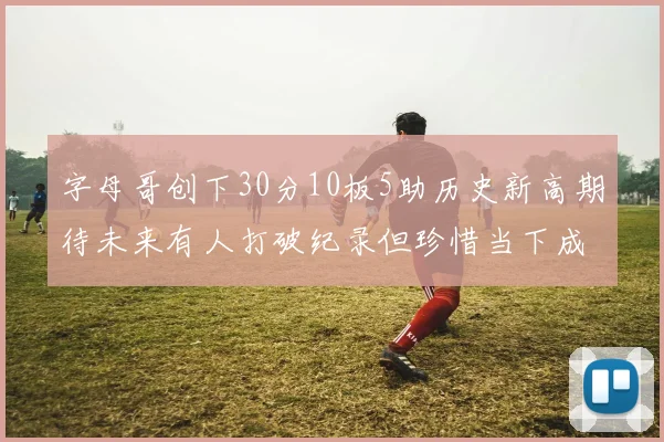 字母哥创下30分10板5助历史新高期待未来有人打破纪录但珍惜当下成就