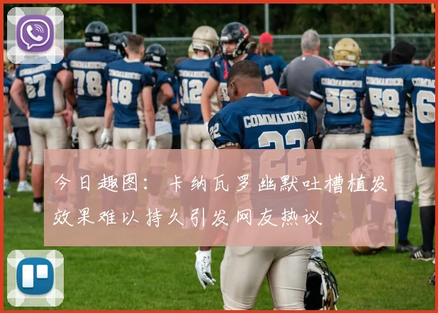 今日趣图：卡纳瓦罗幽默吐槽植发效果难以持久引发网友热议