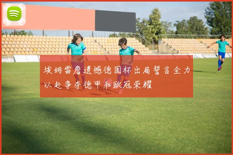 埃姆雷詹遗憾德国杯出局誓言全力以赴争夺德甲和欧冠荣耀