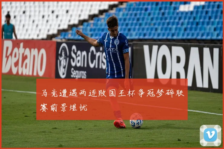 马竞遭遇两连败国王杯争冠梦碎联赛前景堪忧