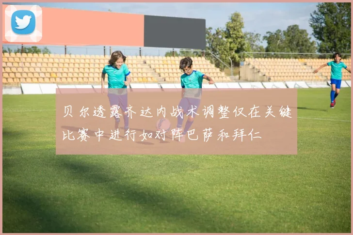 贝尔透露齐达内战术调整仅在关键比赛中进行如对阵巴萨和拜仁
