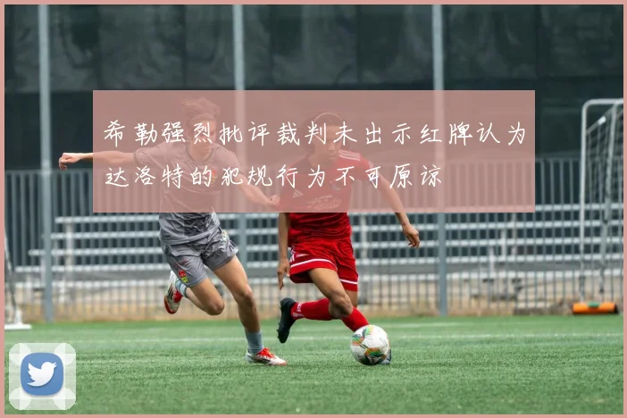 希勒强烈批评裁判未出示红牌认为达洛特的犯规行为不可原谅