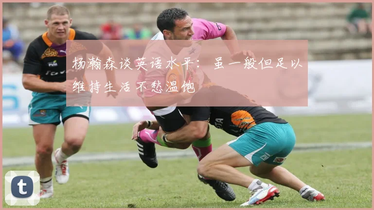 杨瀚森谈英语水平：虽一般但足以维持生活不愁温饱