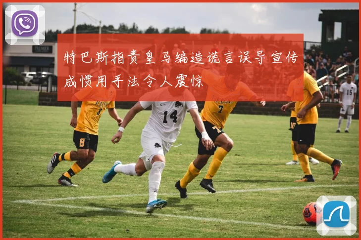 特巴斯指责皇马编造谎言误导宣传成惯用手法令人震惊