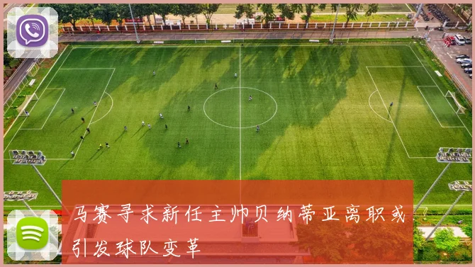 马赛寻求新任主帅贝纳蒂亚离职或引发球队变革