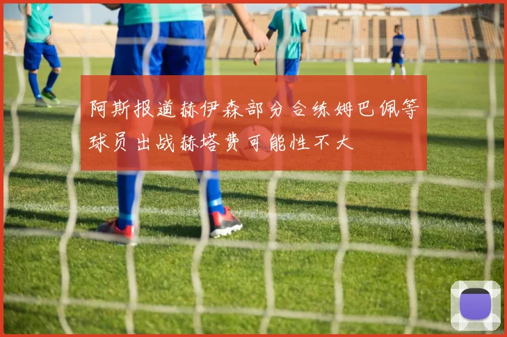 阿斯报道赫伊森部分合练姆巴佩等球员出战赫塔费可能性不大