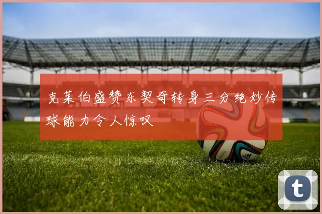 克莱伯盛赞东契奇转身三分绝妙传球能力令人惊叹