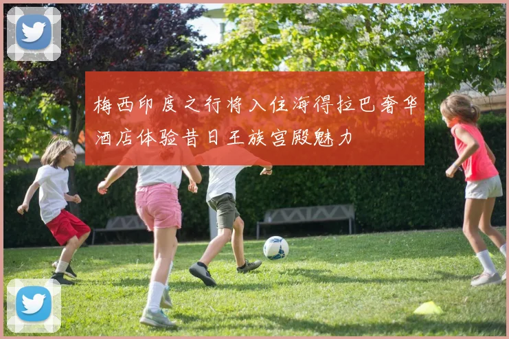 梅西印度之行将入住海得拉巴奢华酒店体验昔日王族宫殿魅力