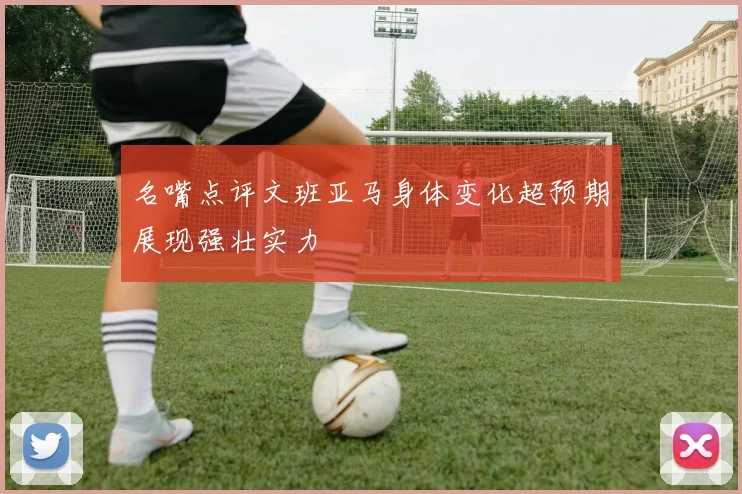 名嘴点评文班亚马身体变化超预期展现强壮实力