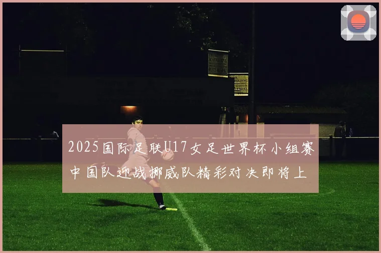 2025国际足联U17女足世界杯小组赛中国队迎战挪威队精彩对决即将上演