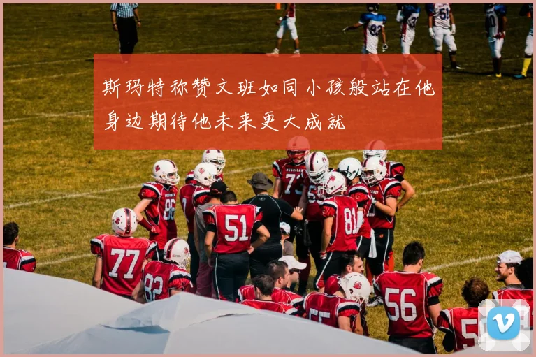 斯玛特称赞文班如同小孩般站在他身边期待他未来更大成就