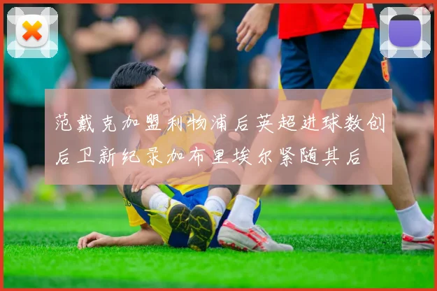 范戴克加盟利物浦后英超进球数创后卫新纪录加布里埃尔紧随其后